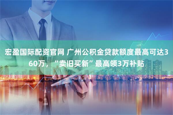 宏盈国际配资官网 广州公积金贷款额度最高可达360万，“卖旧买新”最高领3万补贴