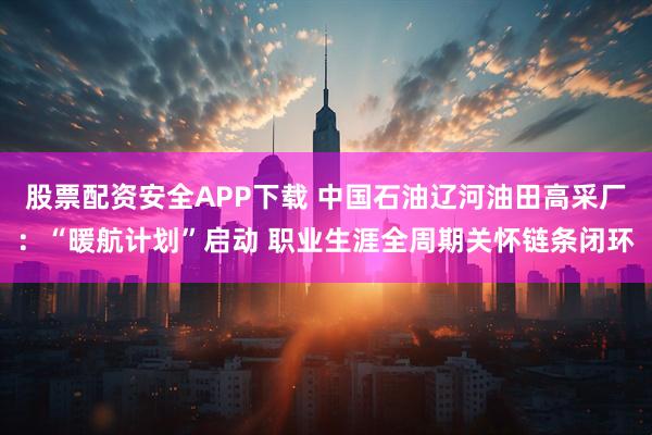 股票配资安全APP下载 中国石油辽河油田高采厂：“暖航计划”启动 职业生涯全周期关怀链条闭环