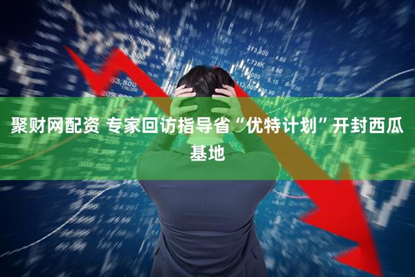 聚财网配资 专家回访指导省“优特计划”开封西瓜基地