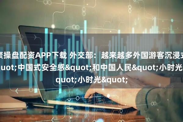 聚操盘配资APP下载 外交部：越来越多外国游客沉浸式体验"中国式安全感"和中国人民"小时光"