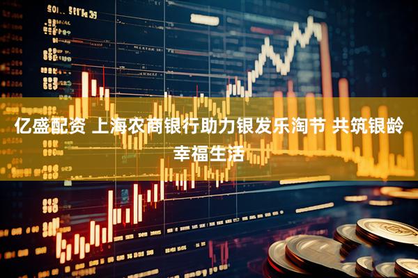 亿盛配资 上海农商银行助力银发乐淘节 共筑银龄幸福生活