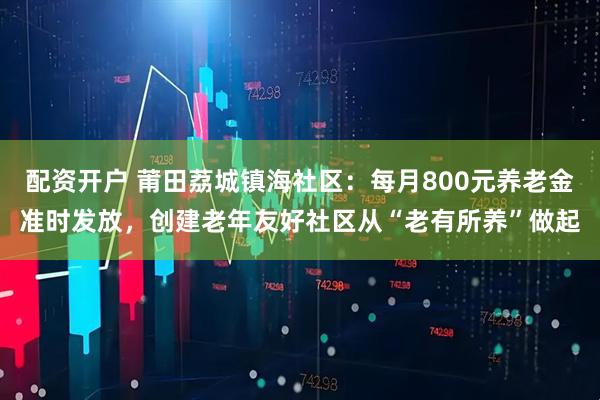 配资开户 莆田荔城镇海社区：每月800元养老金准时发放，创建老年友好社区从“老有所养”做起