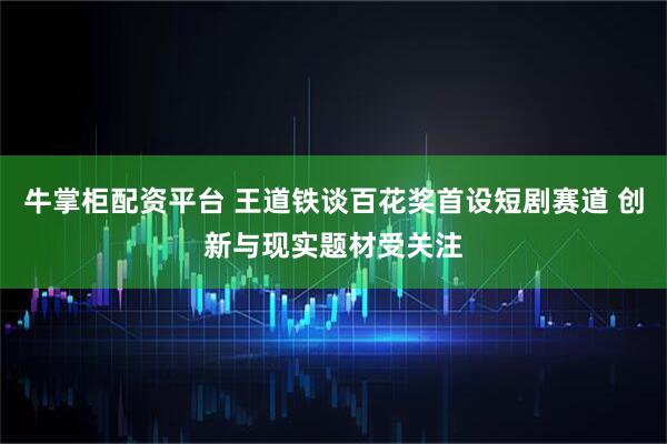 牛掌柜配资平台 王道铁谈百花奖首设短剧赛道 创新与现实题材受关注