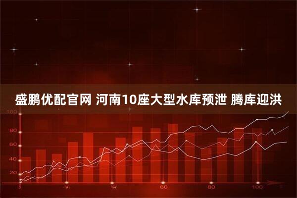 盛鹏优配官网 河南10座大型水库预泄 腾库迎洪