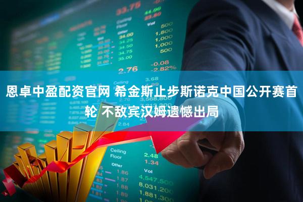 恩卓中盈配资官网 希金斯止步斯诺克中国公开赛首轮 不敌宾汉姆遗憾出局