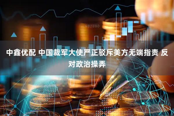 中鑫优配 中国裁军大使严正驳斥美方无端指责 反对政治操弄