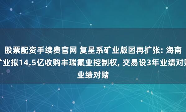 股票配资手续费官网 复星系矿业版图再扩张: 海南矿业拟14.5亿收购丰瑞氟业控制权, 交易设3年业绩对赌