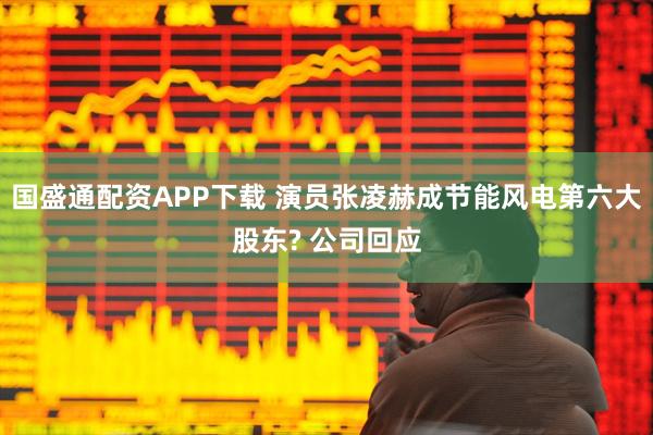 国盛通配资APP下载 演员张凌赫成节能风电第六大股东? 公司回应