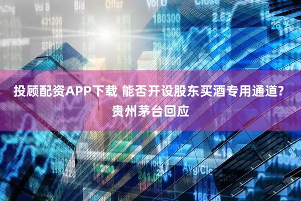 投顾配资APP下载 能否开设股东买酒专用通道? 贵州茅台回应