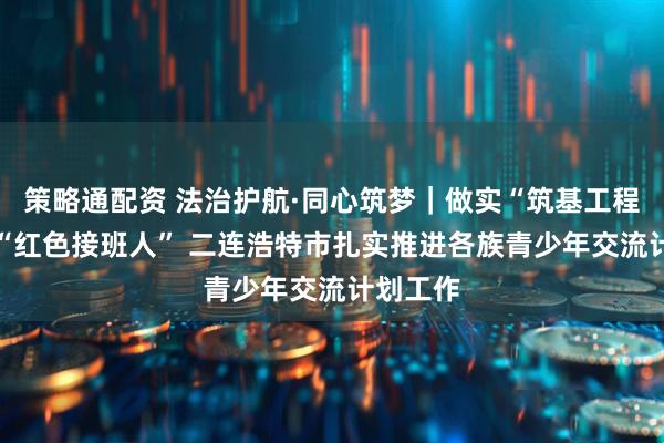 策略通配资 法治护航·同心筑梦｜做实“筑基工程” 培育“红色接班人” 二连浩特市扎实推进各族青少年交流计划工作