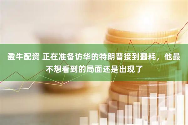 盈牛配资 正在准备访华的特朗普接到噩耗，他最不想看到的局面还是出现了
