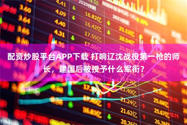 配资炒股平台APP下载 打响辽沈战役第一枪的师长，建国后被授予什么军衔？