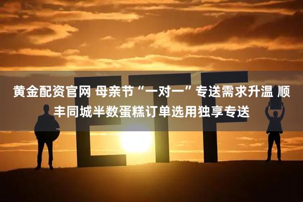 黄金配资官网 母亲节“一对一”专送需求升温 顺丰同城半数蛋糕订单选用独享专送