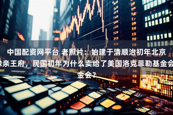 中国配资网平台 老照片：始建于清顺治初年北京豫亲王府，民国初年为什么卖给了美国洛克菲勒基金会？