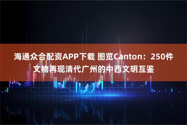 海通众合配资APP下载 图览Canton：250件文物再现清代广州的中西文明互鉴