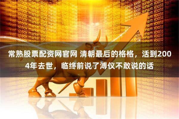 常熟股票配资网官网 清朝最后的格格，活到2004年去世，临终前说了溥仪不敢说的话