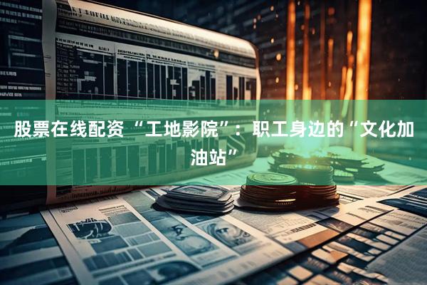 股票在线配资 “工地影院”：职工身边的“文化加油站”