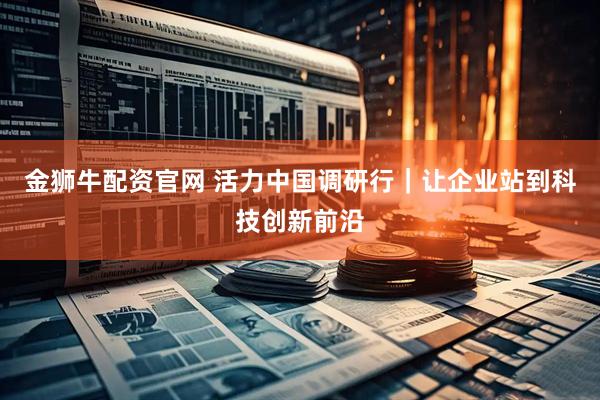 金狮牛配资官网 活力中国调研行｜让企业站到科技创新前沿