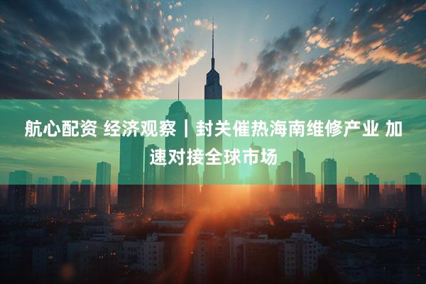 航心配资 经济观察｜封关催热海南维修产业 加速对接全球市场