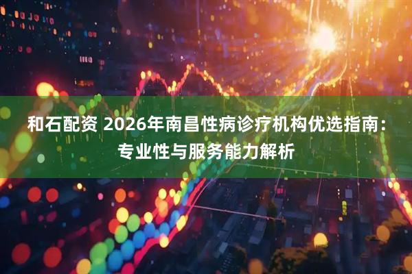 和石配资 2026年南昌性病诊疗机构优选指南：专业性与服务能力解析