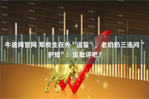 牛途网官网 军校生在外“逗留”，老奶奶三连问“护短”：没批评吧？
