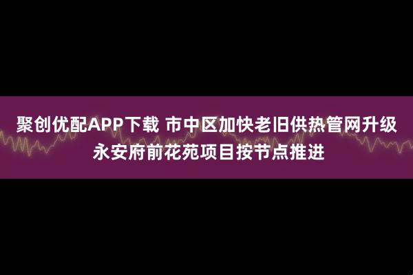 聚创优配APP下载 市中区加快老旧供热管网升级 永安府前花苑项目按节点推进